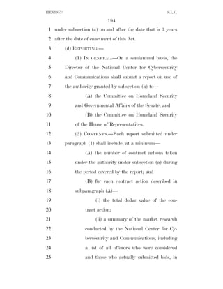 HEN10553                                                  S.L.C.

                               194
 1 under subsection (a) on and after the date that is 3 years
 2 after the date of enactment of this Act.
 3         (d) REPORTING.—
 4             (1) IN   GENERAL.—On    a semiannual basis, the
 5         Director of the National Center for Cybersecurity
 6         and Communications shall submit a report on use of
 7         the authority granted by subsection (a) to—
 8                  (A) the Committee on Homeland Security
 9             and Governmental Affairs of the Senate; and
10                  (B) the Committee on Homeland Security
11             of the House of Representatives.
12             (2) CONTENTS.—Each report submitted under
13         paragraph (1) shall include, at a minimum—
14                  (A) the number of contract actions taken
15             under the authority under subsection (a) during
16             the period covered by the report; and
17                  (B) for each contract action described in
18             subparagraph (A)—
19                       (i) the total dollar value of the con-
20                  tract action;
21                       (ii) a summary of the market research
22                  conducted by the National Center for Cy-
23                  bersecurity and Communications, including
24                  a list of all offerors who were considered
25                  and those who actually submitted bids, in
 