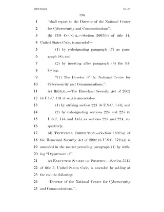 HEN10553                                                   S.L.C.

                               196
 1         ‘‘shall report to the Director of the National Center
 2         for Cybersecurity and Communications’’.
 3         (b) CIO COUNCIL.—Section 3603(b) of title 44,
 4 United States Code, is amended—
 5              (1) by redesignating paragraph (7) as para-
 6         graph (8); and
 7              (2) by inserting after paragraph (6) the fol-
 8         lowing:
 9              ‘‘(7) The Director of the National Center for
10         Cybersecurity and Communications.’’.
11         (c) REPEAL.—The Homeland Security Act of 2002
12 (6 U.S.C. 101 et seq) is amended—
13              (1) by striking section 223 (6 U.S.C. 143); and
14              (2) by redesignating sections 224 and 225 (6
15         U.S.C. 144 and 145) as sections 223 and 224, re-
16         spectively.
17         (d) TECHNICAL CORRECTION.—Section 1802(a) of
18 the Homeland Security Act of 2002 (6 U.S.C. 572(a)) is
19 amended in the matter preceding paragraph (1) by strik-
20 ing ‘‘Department of’’.
21         (e) EXECUTIVE SCHEDULE POSITION.—Section 5313
22 of title 5, United States Code, is amended by adding at
23 the end the following:
24         ‘‘Director of the National Center for Cybersecurity
25 and Communications.’’.
 