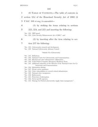 HEN10553                                                                           S.L.C.

                                           197
 1            (f) TABLE        OF   CONTENTS.—The table of contents in
 2 section 1(b) of the Homeland Security Act of 2002 (6
 3 U.S.C. 101 et seq.) is amended—
 4                    (1) by striking the items relating to sections
 5            223, 224, and 225 and inserting the following:
     ‘‘Sec. 223. NET guard.
     ‘‘Sec. 224. Cyber Security Enhancements Act of 2002.’’; and

 6                    (2) by inserting after the item relating to sec-
 7            tion 237 the following:
     ‘‘Sec. 238. Cybersecurity research and development.
     ‘‘Sec. 239. National Cybersecurity Advisory Council.

                                    ‘‘Subtitle E—Cybersecurity

     ‘‘Sec.   241.   Definitions.
     ‘‘Sec.   242.   National Center for Cybersecurity and Communications.
     ‘‘Sec.   243.   Physical and cyber infrastructure collaboration.
     ‘‘Sec.   244.   United States Computer Emergency Readiness Team.
     ‘‘Sec.   245.   Additional authorities of the Director of the National Center for Cy-
                          bersecurity and Communications.
     ‘‘Sec.   246.   Information sharing.
     ‘‘Sec.   247.   Private sector assistance.
     ‘‘Sec.   248.   Cyber vulnerabilities to covered critical infrastructure.
     ‘‘Sec.   249.   National cyber emergencies..
     ‘‘Sec.   250.   Enforcement.
     ‘‘Sec.   251.   Protection of information.
     ‘‘Sec.   252.   Sector-specific agencies.
     ‘‘Sec.   253.   Strategy for Federal cybersecurity supply chain management.’’.
 