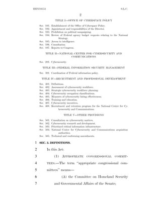 HEN10553                                                                      S.L.C.

                                          2
                      TITLE I—OFFICE OF CYBERSPACE POLICY

     Sec.   101.
               Establishment of the Office of Cyberspace Policy.
     Sec.   102.
               Appointment and responsibilities of the Director.
     Sec.   103.
               Prohibition on political campaigning.
     Sec.   104.
               Review of Federal agency budget requests relating to the National
                     Strategy.
     Sec. 105. Access to intelligence.
     Sec. 106. Consultation.
     Sec. 107. Reports to Congress.

            TITLE II—NATIONAL CENTER FOR CYBERSECURITY AND
                            COMMUNICATIONS

     Sec. 201. Cybersecurity.

       TITLE III—FEDERAL INFORMATION SECURITY MANAGEMENT
     Sec. 301. Coordination of Federal information policy.

       TITLE IV—RECRUITMENT AND PROFESSIONAL DEVELOPMENT

     Sec.   401.   Definitions.
     Sec.   402.   Assessment of cybersecurity workforce.
     Sec.   403.   Strategic cybersecurity workforce planning.
     Sec.   404.   Cybersecurity occupation classifications.
     Sec.   405.   Measures of cybersecurity hiring effectiveness.
     Sec.   406.   Training and education.
     Sec.   407.   Cybersecurity incentives.
     Sec.   408.   Recruitment and retention program for the National Center for Cy-
                         bersecurity and Communications.

                             TITLE V—OTHER PROVISIONS

     Sec.   501.
               Consultation on cybersecurity matters.
     Sec.   502.
               Cybersecurity research and development.
     Sec.   503.
               Prioritized critical information infrastructure.
     Sec.   504.
               National Center for Cybersecurity and Communications acquisition
                      authorities.
     Sec. 505. Technical and conforming amendments.

 1   SEC. 3. DEFINITIONS.

 2           In this Act:
 3                   (1) APPROPRIATE            CONGRESSIONAL           COMMIT-

 4           TEES.—The          term ‘‘appropriate congressional com-
 5           mittees’’ means—
 6                         (A) the Committee on Homeland Security
 7                   and Governmental Affairs of the Senate;
 