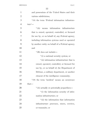 HEN10553                                                        S.L.C.

                                22
 1             and possessions of the United States and their
 2             various subdivisions;
 3             ‘‘(8) the term ‘Federal information infrastruc-
 4         ture’—
 5                   ‘‘(A) means information infrastructure
 6             that is owned, operated, controlled, or licensed
 7             for use by, or on behalf of, any Federal agency,
 8             including information systems used or operated
 9             by another entity on behalf of a Federal agency;
10             and
11                   ‘‘(B) does not include—
12                       ‘‘(i) a national security system; or
13                       ‘‘(ii) information infrastructure that is
14                   owned, operated, controlled, or licensed for
15                   use by, or on behalf of, the Department of
16                   Defense, a military department, or another
17                   element of the intelligence community;
18             ‘‘(9) the term ‘incident’ means an occurrence
19         that—
20                   ‘‘(A) actually or potentially jeopardizes—
21                       ‘‘(i) the information security of infor-
22                   mation infrastructure; or
23                       ‘‘(ii) the information that information
24                   infrastructure processes, stores, receives,
25                   or transmits; or
 