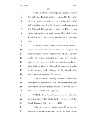 HEN10553                                                       S.L.C.

                                   26
 1                  ‘‘(21) the term ‘sector-specific agency’ means
 2         the relevant Federal agency responsible for infra-
 3         structure protection activities in a designated critical
 4         infrastructure sector or key resources category under
 5         the National Infrastructure Protection Plan, or any
 6         other appropriate Federal agency identified by the
 7         President after the date of enactment of this sub-
 8         title;
 9                  ‘‘(22) the term ‘sector coordinating councils’
10         means self-governed councils that are composed of
11         representatives of key stakeholders within a specific
12         sector of critical infrastructure that serve as the
13         principal private sector policy coordination and plan-
14         ning entities with the Federal Government relating
15         to the security and resiliency of the critical infra-
16         structure that comprise that sector;
17                  ‘‘(23) the term ‘security controls’ means the
18         management, operational, and technical controls pre-
19         scribed for an information system to protect the in-
20         formation security of the system;
21                  ‘‘(24) the term ‘small business concern’ has the
22         meaning given that term under section 3 of the
23         Small Business Act (15 U.S.C. 632);
24                  ‘‘(25) the term ‘technical controls’ means the
25         safeguards or countermeasures for an information
 