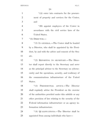HEN10553                                                      S.L.C.

                                   28
 1                      ‘‘(A) enter into contracts for the procure-
 2                ment of property and services for the Center;
 3                and
 4                      ‘‘(B) appoint employees of the Center in
 5                accordance with the civil service laws of the
 6                United States.
 7         ‘‘(b) DIRECTOR.—
 8                ‘‘(1) IN   GENERAL.—The    Center shall be headed
 9         by a Director, who shall be appointed by the Presi-
10         dent, by and with the advice and consent of the Sen-
11         ate.
12                ‘‘(2) REPORTING       TO SECRETARY.—The    Direc-
13         tor shall report directly to the Secretary and serve
14         as the principal advisor to the Secretary on cyberse-
15         curity and the operations, security, and resiliency of
16         the communications infrastructure of the United
17         States.
18                ‘‘(3) PRESIDENTIAL       ADVICE.—The     Director
19         shall regularly advise the President on the exercise
20         of the authorities provided under this subtitle or any
21         other provision of law relating to the security of the
22         Federal information infrastructure or an agency in-
23         formation infrastructure.
24                ‘‘(4) QUALIFICATIONS.—The Director shall be
25         appointed from among individuals who have—
 