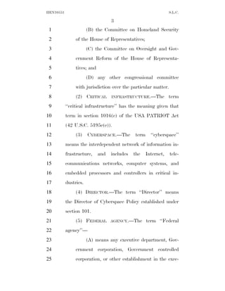 HEN10553                                                         S.L.C.

                                   3
 1                     (B) the Committee on Homeland Security
 2              of the House of Representatives;
 3                     (C) the Committee on Oversight and Gov-
 4              ernment Reform of the House of Representa-
 5              tives; and
 6                     (D) any other congressional committee
 7              with jurisdiction over the particular matter.
 8              (2) CRITICAL       INFRASTRUCTURE.—The           term
 9         ‘‘critical infrastructure’’ has the meaning given that
10         term in section 1016(e) of the USA PATRIOT Act
11         (42 U.S.C. 5195c(e)).
12              (3)    CYBERSPACE.—The        term     ‘‘cyberspace’’
13         means the interdependent network of information in-
14         frastructure,     and   includes   the    Internet,   tele-
15         communications networks, computer systems, and
16         embedded processors and controllers in critical in-
17         dustries.
18              (4) DIRECTOR.—The term ‘‘Director’’ means
19         the Director of Cyberspace Policy established under
20         section 101.
21              (5) FEDERAL        AGENCY.—The       term ‘‘Federal
22         agency’’—
23                     (A) means any executive department, Gov-
24              ernment corporation, Government controlled
25              corporation, or other establishment in the exec-
 