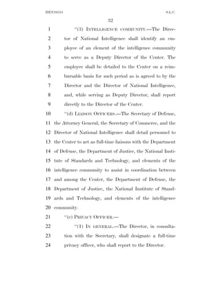 HEN10553                                                        S.L.C.

                                32
 1              ‘‘(3) INTELLIGENCE    COMMUNITY.—The       Direc-
 2         tor of National Intelligence shall identify an em-
 3         ployee of an element of the intelligence community
 4         to serve as a Deputy Director of the Center. The
 5         employee shall be detailed to the Center on a reim-
 6         bursable basis for such period as is agreed to by the
 7         Director and the Director of National Intelligence,
 8         and, while serving as Deputy Director, shall report
 9         directly to the Director of the Center.
10         ‘‘(d) LIAISON OFFICERS.—The Secretary of Defense,
11 the Attorney General, the Secretary of Commerce, and the
12 Director of National Intelligence shall detail personnel to
13 the Center to act as full-time liaisons with the Department
14 of Defense, the Department of Justice, the National Insti-
15 tute of Standards and Technology, and elements of the
16 intelligence community to assist in coordination between
17 and among the Center, the Department of Defense, the
18 Department of Justice, the National Institute of Stand-
19 ards and Technology, and elements of the intelligence
20 community.
21         ‘‘(e) PRIVACY OFFICER.—
22              ‘‘(1) IN   GENERAL.—The    Director, in consulta-
23         tion with the Secretary, shall designate a full-time
24         privacy officer, who shall report to the Director.
 
