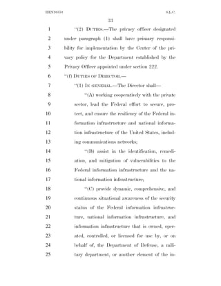 HEN10553                                                    S.L.C.

                               33
 1             ‘‘(2) DUTIES.—The privacy officer designated
 2         under paragraph (1) shall have primary responsi-
 3         bility for implementation by the Center of the pri-
 4         vacy policy for the Department established by the
 5         Privacy Officer appointed under section 222.
 6         ‘‘(f) DUTIES OF DIRECTOR.—
 7             ‘‘(1) IN   GENERAL.—The   Director shall—
 8                  ‘‘(A) working cooperatively with the private
 9             sector, lead the Federal effort to secure, pro-
10             tect, and ensure the resiliency of the Federal in-
11             formation infrastructure and national informa-
12             tion infrastructure of the United States, includ-
13             ing communications networks;
14                  ‘‘(B) assist in the identification, remedi-
15             ation, and mitigation of vulnerabilities to the
16             Federal information infrastructure and the na-
17             tional information infrastructure;
18                  ‘‘(C) provide dynamic, comprehensive, and
19             continuous situational awareness of the security
20             status of the Federal information infrastruc-
21             ture, national information infrastructure, and
22             information infrastructure that is owned, oper-
23             ated, controlled, or licensed for use by, or on
24             behalf of, the Department of Defense, a mili-
25             tary department, or another element of the in-
 