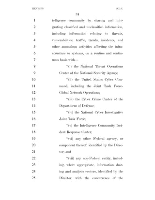HEN10553                                                  S.L.C.

                             34
 1         telligence community by sharing and inte-
 2         grating classified and unclassified information,
 3         including     information   relating   to   threats,
 4         vulnerabilities, traffic, trends, incidents, and
 5         other anomalous activities affecting the infra-
 6         structure or systems, on a routine and contin-
 7         uous basis with—
 8                     ‘‘(i) the National Threat Operations
 9             Center of the National Security Agency;
10                     ‘‘(ii) the United States Cyber Com-
11             mand, including the Joint Task Force-
12             Global Network Operations;
13                     ‘‘(iii) the Cyber Crime Center of the
14             Department of Defense;
15                     ‘‘(iv) the National Cyber Investigative
16             Joint Task Force;
17                     ‘‘(v) the Intelligence Community Inci-
18             dent Response Center;
19                     ‘‘(vi) any other Federal agency, or
20             component thereof, identified by the Direc-
21             tor; and
22                     ‘‘(vii) any non-Federal entity, includ-
23             ing, where appropriate, information shar-
24             ing and analysis centers, identified by the
25             Director, with the concurrence of the
 