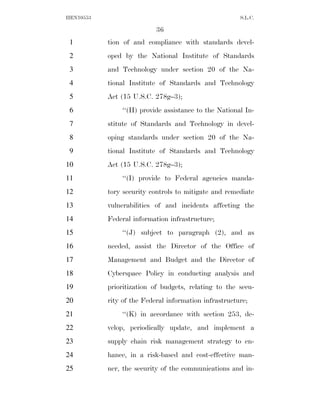 HEN10553                                               S.L.C.

                           36
 1         tion of and compliance with standards devel-
 2         oped by the National Institute of Standards
 3         and Technology under section 20 of the Na-
 4         tional Institute of Standards and Technology
 5         Act (15 U.S.C. 278g–3);
 6             ‘‘(H) provide assistance to the National In-
 7         stitute of Standards and Technology in devel-
 8         oping standards under section 20 of the Na-
 9         tional Institute of Standards and Technology
10         Act (15 U.S.C. 278g–3);
11             ‘‘(I) provide to Federal agencies manda-
12         tory security controls to mitigate and remediate
13         vulnerabilities of and incidents affecting the
14         Federal information infrastructure;
15             ‘‘(J) subject to paragraph (2), and as
16         needed, assist the Director of the Office of
17         Management and Budget and the Director of
18         Cyberspace Policy in conducting analysis and
19         prioritization of budgets, relating to the secu-
20         rity of the Federal information infrastructure;
21             ‘‘(K) in accordance with section 253, de-
22         velop, periodically update, and implement a
23         supply chain risk management strategy to en-
24         hance, in a risk-based and cost-effective man-
25         ner, the security of the communications and in-
 