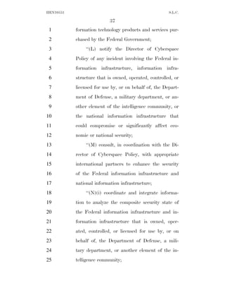 HEN10553                                               S.L.C.

                           37
 1         formation technology products and services pur-
 2         chased by the Federal Government;
 3             ‘‘(L) notify the Director of Cyberspace
 4         Policy of any incident involving the Federal in-
 5         formation infrastructure, information infra-
 6         structure that is owned, operated, controlled, or
 7         licensed for use by, or on behalf of, the Depart-
 8         ment of Defense, a military department, or an-
 9         other element of the intelligence community, or
10         the national information infrastructure that
11         could compromise or significantly affect eco-
12         nomic or national security;
13             ‘‘(M) consult, in coordination with the Di-
14         rector of Cyberspace Policy, with appropriate
15         international partners to enhance the security
16         of the Federal information infrastructure and
17         national information infrastructure;
18             ‘‘(N)(i) coordinate and integrate informa-
19         tion to analyze the composite security state of
20         the Federal information infrastructure and in-
21         formation infrastructure that is owned, oper-
22         ated, controlled, or licensed for use by, or on
23         behalf of, the Department of Defense, a mili-
24         tary department, or another element of the in-
25         telligence community;
 