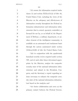 HEN10553                                                S.L.C.

                           38
 1             ‘‘(ii) ensure the information required under
 2         clause (i) and section 3553(c)(1)(A) of title 44,
 3         United States Code, including the views of the
 4         Director on the adequacy and effectiveness of
 5         information security throughout the Federal in-
 6         formation infrastructure and information infra-
 7         structure that is owned, operated, controlled, or
 8         licensed for use by, or on behalf of, the Depart-
 9         ment of Defense, a military department, or an-
10         other element of the intelligence community, is
11         available on an automated and continuous basis
12         through the system maintained under section
13         3552(a)(3)(D) of title 44, United States Code;
14             ‘‘(iii) in conjunction with the quadrennial
15         homeland security review required under section
16         707, and at such other times determined appro-
17         priate by the Director, analyze the composite
18         security state of the national information infra-
19         structure and submit to the President, Con-
20         gress, and the Secretary a report regarding ac-
21         tions necessary to enhance the composite secu-
22         rity state of the national information infrastruc-
23         ture based on the analysis; and
24             ‘‘(iv) foster collaboration and serve as the
25         primary contact between the Federal Govern-
 