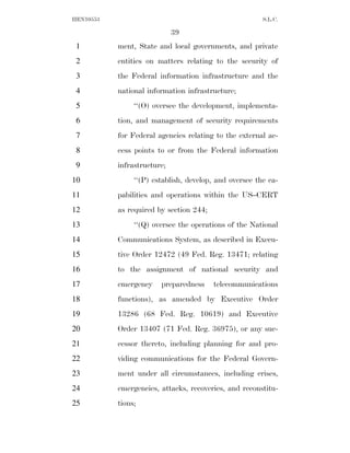 HEN10553                                                S.L.C.

                             39
 1         ment, State and local governments, and private
 2         entities on matters relating to the security of
 3         the Federal information infrastructure and the
 4         national information infrastructure;
 5              ‘‘(O) oversee the development, implementa-
 6         tion, and management of security requirements
 7         for Federal agencies relating to the external ac-
 8         cess points to or from the Federal information
 9         infrastructure;
10              ‘‘(P) establish, develop, and oversee the ca-
11         pabilities and operations within the US–CERT
12         as required by section 244;
13              ‘‘(Q) oversee the operations of the National
14         Communications System, as described in Execu-
15         tive Order 12472 (49 Fed. Reg. 13471; relating
16         to the assignment of national security and
17         emergency    preparedness     telecommunications
18         functions), as amended by Executive Order
19         13286 (68 Fed. Reg. 10619) and Executive
20         Order 13407 (71 Fed. Reg. 36975), or any suc-
21         cessor thereto, including planning for and pro-
22         viding communications for the Federal Govern-
23         ment under all circumstances, including crises,
24         emergencies, attacks, recoveries, and reconstitu-
25         tions;
 