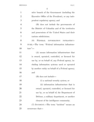 HEN10553                                                      S.L.C.

                                4
 1             utive branch of the Government (including the
 2             Executive Office of the President), or any inde-
 3             pendent regulatory agency; and
 4                   (B) does not include the governments of
 5             the District of Columbia and of the territories
 6             and possessions of the United States and their
 7             various subdivisions.
 8             (6)    FEDERAL       INFORMATION    INFRASTRUC-

 9         TURE.—The    term ‘‘Federal information infrastruc-
10         ture’’—
11                   (A) means information infrastructure that
12             is owned, operated, controlled, or licensed for
13             use by, or on behalf of, any Federal agency, in-
14             cluding information systems used or operated
15             by another entity on behalf of a Federal agency;
16             and
17                   (B) does not include—
18                       (i) a national security system; or
19                       (ii) information infrastructure that is
20                   owned, operated, controlled, or licensed for
21                   use by, or on behalf of, the Department of
22                   Defense, a military department, or another
23                   element of the intelligence community.
24             (7) INCIDENT.—The term ‘‘incident’’ means an
25         occurrence that—
 
