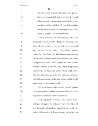 HEN10553                                                S.L.C.

                           41
 1             practices, and related standards and guide-
 2             lines, recommended under section 247 and
 3             other measures necessary to mitigate or re-
 4             mediate vulnerabilities of the information
 5             infrastructure and the consequences of ef-
 6             forts to exploit the vulnerabilities;
 7             ‘‘(T)(i) conduct, in consultation with the
 8         National Cybersecurity Advisory Council, the
 9         head of appropriate sector-specific agencies, and
10         any private sector entity determined appro-
11         priate by the Director, risk-based assessments
12         of national information infrastructure, on a sec-
13         tor-by-sector basis, with respect to acts of ter-
14         rorism, natural disasters, and other large-scale
15         disruptions or financial harm, which shall iden-
16         tify and prioritize risks to the national informa-
17         tion infrastructure, including vulnerabilities and
18         associated consequences; and
19             ‘‘(ii) coordinate and evaluate the mitigation
20         or remediation of cyber vulnerabilities and con-
21         sequences identified under clause (i);
22             ‘‘(U) regularly evaluate and assess tech-
23         nologies designed to enhance the protection of
24         the Federal information infrastructure and na-
25         tional information infrastructure, including an
 