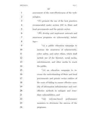 HEN10553                                                 S.L.C.

                                 42
 1         assessment of the cost-effectiveness of the tech-
 2         nologies;
 3              ‘‘(V) promote the use of the best practices
 4         recommended under section 247 to State and
 5         local governments and the private sector;
 6              ‘‘(W) develop and implement outreach and
 7         awareness programs on cybersecurity, includ-
 8         ing—
 9                     ‘‘(i) a public education campaign to
10              increase the awareness of cybersecurity,
11              cyber safety, and cyber ethics, which shall
12              include use of the Internet, social media,
13              entertainment, and other media to reach
14              the public;
15                     ‘‘(ii) an education campaign to in-
16              crease the understanding of State and local
17              governments and private sector entities of
18              the costs of failing to ensure effective secu-
19              rity of information infrastructure and cost-
20              effective methods to mitigate and reme-
21              diate vulnerabilities; and
22                     ‘‘(iii)    outcome-based   performance
23              measures to determine the success of the
24              programs;
 