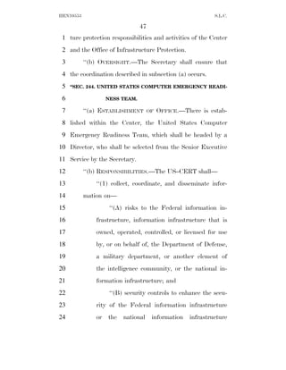 HEN10553                                                     S.L.C.

                                 47
 1 ture protection responsibilities and activities of the Center
 2 and the Office of Infrastructure Protection.
 3         ‘‘(b) OVERSIGHT.—The Secretary shall ensure that
 4 the coordination described in subsection (a) occurs.
 5   ‘‘SEC. 244. UNITED STATES COMPUTER EMERGENCY READI-

 6                  NESS TEAM.

 7         ‘‘(a) ESTABLISHMENT       OF   OFFICE.—There is estab-
 8 lished within the Center, the United States Computer
 9 Emergency Readiness Team, which shall be headed by a
10 Director, who shall be selected from the Senior Executive
11 Service by the Secretary.
12         ‘‘(b) RESPONSIBILITIES.—The US–CERT shall—
13             ‘‘(1) collect, coordinate, and disseminate infor-
14         mation on—
15                   ‘‘(A) risks to the Federal information in-
16             frastructure, information infrastructure that is
17             owned, operated, controlled, or licensed for use
18             by, or on behalf of, the Department of Defense,
19             a military department, or another element of
20             the intelligence community, or the national in-
21             formation infrastructure; and
22                   ‘‘(B) security controls to enhance the secu-
23             rity of the Federal information infrastructure
24             or   the   national    information   infrastructure
 