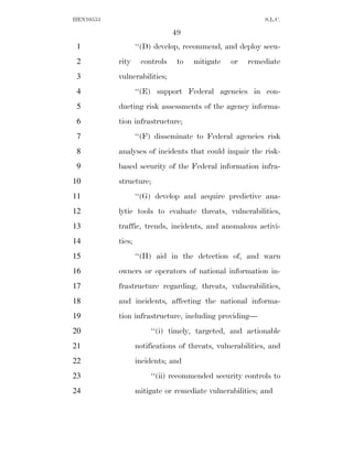 HEN10553                                                    S.L.C.

                               49
 1                 ‘‘(D) develop, recommend, and deploy secu-
 2         rity     controls    to   mitigate    or   remediate
 3         vulnerabilities;
 4                 ‘‘(E) support Federal agencies in con-
 5         ducting risk assessments of the agency informa-
 6         tion infrastructure;
 7                 ‘‘(F) disseminate to Federal agencies risk
 8         analyses of incidents that could impair the risk-
 9         based security of the Federal information infra-
10         structure;
11                 ‘‘(G) develop and acquire predictive ana-
12         lytic tools to evaluate threats, vulnerabilities,
13         traffic, trends, incidents, and anomalous activi-
14         ties;
15                 ‘‘(H) aid in the detection of, and warn
16         owners or operators of national information in-
17         frastructure regarding, threats, vulnerabilities,
18         and incidents, affecting the national informa-
19         tion infrastructure, including providing—
20                      ‘‘(i) timely, targeted, and actionable
21                 notifications of threats, vulnerabilities, and
22                 incidents; and
23                      ‘‘(ii) recommended security controls to
24                 mitigate or remediate vulnerabilities; and
 