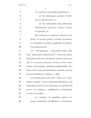 HEN10553                                                      S.L.C.

                                  5
 1                   (A) actually or potentially jeopardizes—
 2                       (i) the information security of infor-
 3                   mation infrastructure; or
 4                       (ii) the information that information
 5                   infrastructure processes, stores, receives,
 6                   or transmits; or
 7                   (B) constitutes a violation or threat of vio-
 8             lation of security policies, security procedures,
 9             or acceptable use policies applicable to informa-
10             tion infrastructure.
11             (8)    INFORMATION        INFRASTRUCTURE.—The

12         term ‘‘information infrastructure’’ means the under-
13         lying framework that information systems and assets
14         rely on to process, transmit, receive, or store infor-
15         mation electronically, including programmable elec-
16         tronic devices and communications networks and any
17         associated hardware, software, or data.
18             (9) INFORMATION        SECURITY.—The   term ‘‘infor-
19         mation security’’ means protecting information and
20         information systems from disruption or unauthorized
21         access, use, disclosure, modification, or destruction
22         in order to provide—
23                   (A) integrity, by guarding against im-
24             proper information modification or destruction,
 