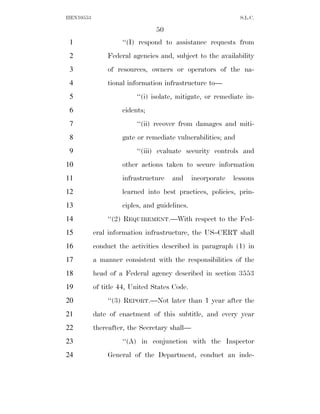 HEN10553                                                      S.L.C.

                                50
 1                  ‘‘(I) respond to assistance requests from
 2             Federal agencies and, subject to the availability
 3             of resources, owners or operators of the na-
 4             tional information infrastructure to—
 5                       ‘‘(i) isolate, mitigate, or remediate in-
 6                  cidents;
 7                       ‘‘(ii) recover from damages and miti-
 8                  gate or remediate vulnerabilities; and
 9                       ‘‘(iii) evaluate security controls and
10                  other actions taken to secure information
11                  infrastructure   and      incorporate   lessons
12                  learned into best practices, policies, prin-
13                  ciples, and guidelines.
14             ‘‘(2) REQUIREMENT.—With respect to the Fed-
15         eral information infrastructure, the US–CERT shall
16         conduct the activities described in paragraph (1) in
17         a manner consistent with the responsibilities of the
18         head of a Federal agency described in section 3553
19         of title 44, United States Code.
20             ‘‘(3) REPORT.—Not later than 1 year after the
21         date of enactment of this subtitle, and every year
22         thereafter, the Secretary shall—
23                  ‘‘(A) in conjunction with the Inspector
24             General of the Department, conduct an inde-
 