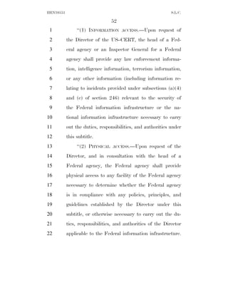 HEN10553                                                     S.L.C.

                                 52
 1              ‘‘(1) INFORMATION     ACCESS.—Upon     request of
 2         the Director of the US–CERT, the head of a Fed-
 3         eral agency or an Inspector General for a Federal
 4         agency shall provide any law enforcement informa-
 5         tion, intelligence information, terrorism information,
 6         or any other information (including information re-
 7         lating to incidents provided under subsections (a)(4)
 8         and (c) of section 246) relevant to the security of
 9         the Federal information infrastructure or the na-
10         tional information infrastructure necessary to carry
11         out the duties, responsibilities, and authorities under
12         this subtitle.
13              ‘‘(2) PHYSICAL   ACCESS.—Upon     request of the
14         Director, and in consultation with the head of a
15         Federal agency, the Federal agency shall provide
16         physical access to any facility of the Federal agency
17         necessary to determine whether the Federal agency
18         is in compliance with any policies, principles, and
19         guidelines established by the Director under this
20         subtitle, or otherwise necessary to carry out the du-
21         ties, responsibilities, and authorities of the Director
22         applicable to the Federal information infrastructure.
 