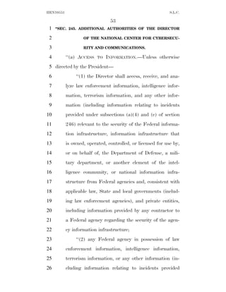HEN10553                                                     S.L.C.

                                53
 1   ‘‘SEC. 245. ADDITIONAL AUTHORITIES OF THE DIRECTOR

 2                 OF THE NATIONAL CENTER FOR CYBERSECU-

 3                 RITY AND COMMUNICATIONS.

 4         ‘‘(a) ACCESS   TO   INFORMATION.—Unless otherwise
 5 directed by the President—
 6             ‘‘(1) the Director shall access, receive, and ana-
 7         lyze law enforcement information, intelligence infor-
 8         mation, terrorism information, and any other infor-
 9         mation (including information relating to incidents
10         provided under subsections (a)(4) and (c) of section
11         246) relevant to the security of the Federal informa-
12         tion infrastructure, information infrastructure that
13         is owned, operated, controlled, or licensed for use by,
14         or on behalf of, the Department of Defense, a mili-
15         tary department, or another element of the intel-
16         ligence community, or national information infra-
17         structure from Federal agencies and, consistent with
18         applicable law, State and local governments (includ-
19         ing law enforcement agencies), and private entities,
20         including information provided by any contractor to
21         a Federal agency regarding the security of the agen-
22         cy information infrastructure;
23             ‘‘(2) any Federal agency in possession of law
24         enforcement information, intelligence information,
25         terrorism information, or any other information (in-
26         cluding information relating to incidents provided
 