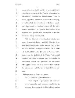 HEN10553                                                    S.L.C.

                                54
 1         under subsections (a)(4) and (c) of section 246) rel-
 2         evant to the security of the Federal information in-
 3         frastructure, information infrastructure that is
 4         owned, operated, controlled, or licensed for use by,
 5         or on behalf of, the Department of Defense, a mili-
 6         tary department, or another element of the intel-
 7         ligence community, or national information infra-
 8         structure shall provide that information to the Di-
 9         rector in a timely manner; and
10             ‘‘(3) the Director, in coordination with the At-
11         torney General, the Privacy and Civil Liberties Over-
12         sight Board established under section 1061 of the
13         National Security Intelligence Reform Act of 2004
14         (42 U.S.C. 2000ee), the Director of National Intel-
15         ligence, and the Archivist of the United States, shall
16         establish guidelines to ensure that information is
17         transferred, stored, and preserved in accordance
18         with applicable law and in a manner that protects
19         the privacy and civil liberties of United States per-
20         sons.
21         ‘‘(b) OPERATIONAL EVALUATIONS.—
22             ‘‘(1) IN   GENERAL.—The   Director—
23                  ‘‘(A) subject to paragraph (2), shall de-
24             velop, maintain, and enhance capabilities to
25             evaluate the security of the Federal information
 