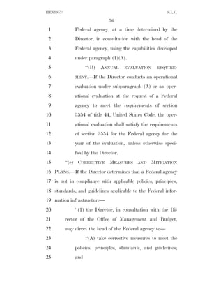 HEN10553                                                    S.L.C.

                                 56
 1             Federal agency, at a time determined by the
 2             Director, in consultation with the head of the
 3             Federal agency, using the capabilities developed
 4             under paragraph (1)(A).
 5                   ‘‘(B)   ANNUAL     EVALUATION     REQUIRE-

 6             MENT.—If      the Director conducts an operational
 7             evaluation under subparagraph (A) or an oper-
 8             ational evaluation at the request of a Federal
 9             agency to meet the requirements of section
10             3554 of title 44, United States Code, the oper-
11             ational evaluation shall satisfy the requirements
12             of section 3554 for the Federal agency for the
13             year of the evaluation, unless otherwise speci-
14             fied by the Director.
15         ‘‘(c) CORRECTIVE MEASURES          AND    MITIGATION
16 PLANS.—If the Director determines that a Federal agency
17 is not in compliance with applicable policies, principles,
18 standards, and guidelines applicable to the Federal infor-
19 mation infrastructure—
20             ‘‘(1) the Director, in consultation with the Di-
21         rector of the Office of Management and Budget,
22         may direct the head of the Federal agency to—
23                   ‘‘(A) take corrective measures to meet the
24             policies, principles, standards, and guidelines;
25             and
 