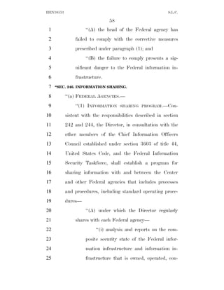 HEN10553                                                    S.L.C.

                                58
 1                  ‘‘(A) the head of the Federal agency has
 2             failed to comply with the corrective measures
 3             prescribed under paragraph (1); and
 4                  ‘‘(B) the failure to comply presents a sig-
 5             nificant danger to the Federal information in-
 6             frastructure.
 7   ‘‘SEC. 246. INFORMATION SHARING.

 8         ‘‘(a) FEDERAL AGENCIES.—
 9             ‘‘(1) INFORMATION     SHARING PROGRAM.—Con-

10         sistent with the responsibilities described in section
11         242 and 244, the Director, in consultation with the
12         other members of the Chief Information Officers
13         Council established under section 3603 of title 44,
14         United States Code, and the Federal Information
15         Security Taskforce, shall establish a program for
16         sharing information with and between the Center
17         and other Federal agencies that includes processes
18         and procedures, including standard operating proce-
19         dures—
20                  ‘‘(A) under which the Director regularly
21             shares with each Federal agency—
22                       ‘‘(i) analysis and reports on the com-
23                  posite security state of the Federal infor-
24                  mation infrastructure and information in-
25                  frastructure that is owned, operated, con-
 