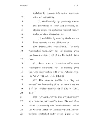 HEN10553                                                     S.L.C.

                                   6
 1                including by ensuring information nonrepudi-
 2                ation and authenticity;
 3                    (B) confidentiality, by preserving author-
 4                ized restrictions on access and disclosure, in-
 5                cluding means for protecting personal privacy
 6                and proprietary information; and
 7                    (C) availability, by ensuring timely and re-
 8                liable access to and use of information.
 9                (10) INFORMATION      TECHNOLOGY.—The      term
10         ‘‘information technology’’ has the meaning given
11         that term in section 11101 of title 40, United States
12         Code.
13                (11) INTELLIGENCE         COMMUNITY.—The   term
14         ‘‘intelligence community’’ has the meaning given
15         that term under section 3(4) of the National Secu-
16         rity Act of 1947 (50 U.S.C. 401a(4)).
17                (12) KEY    RESOURCES.—The       term ‘‘key re-
18         sources’’ has the meaning given that term in section
19         2 of the Homeland Security Act of 2002 (6 U.S.C.
20         101)
21                (13) NATIONAL    CENTER FOR CYBERSECURITY

22         AND COMMUNICATIONS.—The            term ‘‘National Cen-
23         ter for Cybersecurity and Communications’’ means
24         the National Center for Cybersecurity and Commu-
25         nications established under section 242(a) of the
 