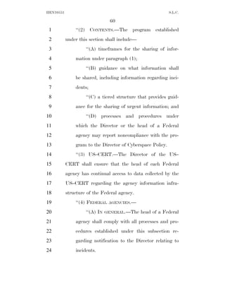 HEN10553                                                    S.L.C.

                                60
 1             ‘‘(2) CONTENTS.—The program established
 2         under this section shall include—
 3                  ‘‘(A) timeframes for the sharing of infor-
 4             mation under paragraph (1);
 5                  ‘‘(B) guidance on what information shall
 6             be shared, including information regarding inci-
 7             dents;
 8                  ‘‘(C) a tiered structure that provides guid-
 9             ance for the sharing of urgent information; and
10                  ‘‘(D) processes and procedures under
11             which the Director or the head of a Federal
12             agency may report noncompliance with the pro-
13             gram to the Director of Cyberspace Policy.
14             ‘‘(3) US–CERT.—The Director of the US–
15         CERT shall ensure that the head of each Federal
16         agency has continual access to data collected by the
17         US–CERT regarding the agency information infra-
18         structure of the Federal agency.
19             ‘‘(4) FEDERAL    AGENCIES.—

20                  ‘‘(A) IN   GENERAL.—The    head of a Federal
21             agency shall comply with all processes and pro-
22             cedures established under this subsection re-
23             garding notification to the Director relating to
24             incidents.
 