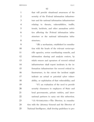 HEN10553                                                         S.L.C.

                                  62
 1             that will provide situational awareness of the
 2             security of the Federal information infrastruc-
 3             ture and the national information infrastructure
 4             relating     to   threats,   vulnerabilities,   traffic,
 5             trends, incidents, and other anomalous activi-
 6             ties affecting the Federal information infra-
 7             structure or the national information infra-
 8             structure;
 9                  ‘‘(B) a mechanism, established in consulta-
10             tion with the heads of the relevant sector-spe-
11             cific agencies, sector coordinating councils, and
12             information sharing and analysis centers, by
13             which owners and operators of covered critical
14             infrastructure shall report incidents in the in-
15             formation infrastructure for covered critical in-
16             frastructure, to the extent the incident might
17             indicate an actual or potential cyber vulner-
18             ability, or exploitation of that vulnerability; and
19                  ‘‘(C) an evaluation of the need to provide
20             security clearances to employees of State and
21             local governments, private entities, and inter-
22             national partners to carry out this subsection.
23             ‘‘(3) GUIDELINES.—The Director, in consulta-
24         tion with the Attorney General and the Director of
25         National Intelligence, shall develop guidelines to pro-
 