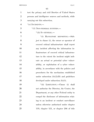 HEN10553                                                   S.L.C.

                                63
 1         tect the privacy and civil liberties of United States
 2         persons and intelligence sources and methods, while
 3         carrying out this subsection.
 4         ‘‘(c) INCIDENTS.—
 5             ‘‘(1) NON-FEDERAL     ENTITIES.—

 6                  ‘‘(A) IN   GENERAL.—

 7                       ‘‘(i) MANDATORY    REPORTING.—Sub-

 8                  ject to clause (i), the owner or operator of
 9                  covered critical infrastructure shall report
10                  any incident affecting the information in-
11                  frastructure of covered critical infrastruc-
12                  ture to the extent the incident might indi-
13                  cate an actual or potential cyber vulner-
14                  ability, or exploitation of a cyber vulner-
15                  ability, in accordance with the policies and
16                  procedures for the mechanism established
17                  under subsection (b)(2)(B) and guidelines
18                  developed under subsection (b)(3).
19                       ‘‘(ii) LIMITATION.—Clause (i) shall
20                  not authorize the Director, the Center, the
21                  Department, or any other Federal entity to
22                  compel the disclosure of information relat-
23                  ing to an incident or conduct surveillance
24                  unless otherwise authorized under chapter
25                  119, chapter 121, or chapter 206 of title
 