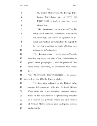 HEN10553                                                       S.L.C.

                                     64
 1                        18, United States Code, the Foreign Intel-
 2                        ligence Surveillance Act of 1978 (50
 3                        U.S.C. 1801 et seq.), or any other provi-
 4                        sion of law.
 5                        ‘‘(B) REPORTING   PROCEDURES.—The     Di-
 6                rector shall establish procedures that enable
 7                and encourage the owner or operator of na-
 8                tional information infrastructure to report to
 9                the Director regarding incidents affecting such
10                information infrastructure.
11                ‘‘(2)     INFORMATION     PROTECTION.—Notwith-

12         standing any other provision of law, information re-
13         ported under paragraph (1) shall be protected from
14         unauthorized disclosure, in accordance with section
15         251.
16         ‘‘(d) ADDITIONAL RESPONSIBILITIES.—In accord-
17 ance with section 251, the Director shall—
18                ‘‘(1) share data collected on the Federal infor-
19         mation infrastructure with the National Science
20         Foundation and other accredited research institu-
21         tions for the sole purpose of cybersecurity research
22         in a manner that protects privacy and civil liberties
23         of United States persons and intelligence sources
24         and methods;
 