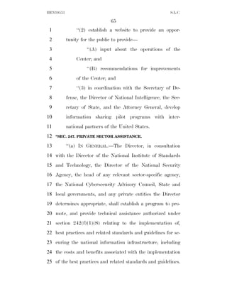 HEN10553                                                    S.L.C.

                                65
 1             ‘‘(2) establish a website to provide an oppor-
 2         tunity for the public to provide—
 3                  ‘‘(A) input about the operations of the
 4             Center; and
 5                  ‘‘(B) recommendations for improvements
 6             of the Center; and
 7             ‘‘(3) in coordination with the Secretary of De-
 8         fense, the Director of National Intelligence, the Sec-
 9         retary of State, and the Attorney General, develop
10         information sharing pilot programs with inter-
11         national partners of the United States.
12   ‘‘SEC. 247. PRIVATE SECTOR ASSISTANCE.

13         ‘‘(a) IN GENERAL.—The Director, in consultation
14 with the Director of the National Institute of Standards
15 and Technology, the Director of the National Security
16 Agency, the head of any relevant sector-specific agency,
17 the National Cybersecurity Advisory Council, State and
18 local governments, and any private entities the Director
19 determines appropriate, shall establish a program to pro-
20 mote, and provide technical assistance authorized under
21 section 242(f)(1)(S) relating to the implementation of,
22 best practices and related standards and guidelines for se-
23 curing the national information infrastructure, including
24 the costs and benefits associated with the implementation
25 of the best practices and related standards and guidelines.
 