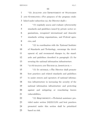 HEN10553                                                    S.L.C.

                                    66
 1         ‘‘(b) ANALYSIS     AND   IMPROVEMENT   OF   STANDARDS
 2   AND   GUIDELINES.—For purposes of the program estab-
 3 lished under subsection (a), the Director shall—
 4              ‘‘(1) regularly assess and evaluate cybersecurity
 5         standards and guidelines issued by private sector or-
 6         ganizations, recognized international and domestic
 7         standards setting organizations, and Federal agen-
 8         cies; and
 9              ‘‘(2) in coordination with the National Institute
10         of Standards and Technology, encourage the devel-
11         opment of, and recommend changes to, the stand-
12         ards and guidelines described in paragraph (1) for
13         securing the national information infrastructure.
14         ‘‘(c) GUIDANCE AND TECHNICAL ASSISTANCE.—
15              ‘‘(1) IN   GENERAL.—The   Director shall promote
16         best practices and related standards and guidelines
17         to assist owners and operators of national informa-
18         tion infrastructure in increasing the security of the
19         national information infrastructure and protecting
20         against and mitigating or remediating known
21         vulnerabilities.
22              ‘‘(2) REQUIREMENT.—Technical assistance pro-
23         vided under section 242(f)(1)(S) and best practices
24         promoted under this section shall be prioritized
25         based on risk.
 