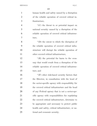 HEN10553                                                  S.L.C.

                              69
 1         human health and safety caused by a disruption
 2         of the reliable operation of covered critical in-
 3         frastructure;
 4                 ‘‘(C) the threat to or potential impact on
 5         national security caused by a disruption of the
 6         reliable operation of covered critical infrastruc-
 7         ture;
 8                 ‘‘(D) the extent to which the disruption of
 9         the reliable operation of covered critical infra-
10         structure will disrupt the reliable operation of
11         other covered critical infrastructure;
12                 ‘‘(E) the potential for harm to the econ-
13         omy that would result from a disruption of the
14         reliable operation of covered critical infrastruc-
15         ture; and
16                 ‘‘(F) other risk-based security factors that
17         the Director, in consultation with the head of
18         the sector-specific agency with responsibility for
19         the covered critical infrastructure and the head
20         of any Federal agency that is not a sector-spe-
21         cific agency with responsibilities for regulating
22         the covered critical infrastructure, determine to
23         be appropriate and necessary to protect public
24         health and safety, critical infrastructure, or na-
25         tional and economic security.
 