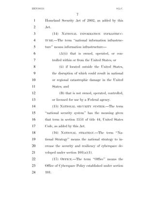 HEN10553                                                         S.L.C.

                                  7
 1         Homeland Security Act of 2002, as added by this
 2         Act.
 3                (14) NATIONAL       INFORMATION    INFRASTRUC-

 4         TURE.—The      term ‘‘national information infrastruc-
 5         ture’’ means information infrastructure—
 6                    (A)(i) that is owned, operated, or con-
 7                trolled within or from the United States; or
 8                    (ii) if located outside the United States,
 9                the disruption of which could result in national
10                or regional catastrophic damage in the United
11                States; and
12                    (B) that is not owned, operated, controlled,
13                or licensed for use by a Federal agency.
14                (15) NATIONAL    SECURITY SYSTEM.—The          term
15         ‘‘national security system’’ has the meaning given
16         that term in section 3551 of title 44, United States
17         Code, as added by this Act.
18                (16) NATIONAL       STRATEGY.—The    term ‘‘Na-
19         tional Strategy’’ means the national strategy to in-
20         crease the security and resiliency of cyberspace de-
21         veloped under section 101(a)(1).
22                (17) OFFICE.—The term ‘‘Office’’ means the
23         Office of Cyberspace Policy established under section
24         101.
 