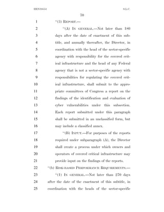 HEN10553                                                   S.L.C.

                               70
 1             ‘‘(3) REPORT.—
 2                  ‘‘(A) IN   GENERAL.—Not      later than 180
 3             days after the date of enactment of this sub-
 4             title, and annually thereafter, the Director, in
 5             coordination with the head of the sector-specific
 6             agency with responsibility for the covered crit-
 7             ical infrastructure and the head of any Federal
 8             agency that is not a sector-specific agency with
 9             responsibilities for regulating the covered crit-
10             ical infrastructure, shall submit to the appro-
11             priate committees of Congress a report on the
12             findings of the identification and evaluation of
13             cyber vulnerabilities under this subsection.
14             Each report submitted under this paragraph
15             shall be submitted in an unclassified form, but
16             may include a classified annex.
17                  ‘‘(B) INPUT.—For purposes of the reports
18             required under subparagraph (A), the Director
19             shall create a process under which owners and
20             operators of covered critical infrastructure may
21             provide input on the findings of the reports.
22         ‘‘(b) RISK-BASED PERFORMANCE REQUIREMENTS.—
23             ‘‘(1) IN   GENERAL.—Not    later than 270 days
24         after the date of the enactment of this subtitle, in
25         coordination with the heads of the sector-specific
 