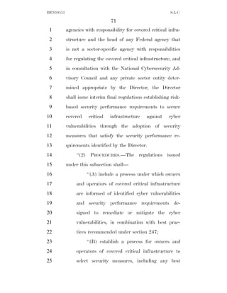 HEN10553                                                      S.L.C.

                                 71
 1         agencies with responsibility for covered critical infra-
 2         structure and the head of any Federal agency that
 3         is not a sector-specific agency with responsibilities
 4         for regulating the covered critical infrastructure, and
 5         in consultation with the National Cybersecurity Ad-
 6         visory Council and any private sector entity deter-
 7         mined appropriate by the Director, the Director
 8         shall issue interim final regulations establishing risk-
 9         based security performance requirements to secure
10         covered    critical   infrastructure   against    cyber
11         vulnerabilities through the adoption of security
12         measures that satisfy the security performance re-
13         quirements identified by the Director.
14              ‘‘(2) PROCEDURES.—The regulations issued
15         under this subsection shall—
16                   ‘‘(A) include a process under which owners
17              and operators of covered critical infrastructure
18              are informed of identified cyber vulnerabilities
19              and security performance requirements de-
20              signed to remediate or mitigate the cyber
21              vulnerabilities, in combination with best prac-
22              tices recommended under section 247;
23                   ‘‘(B) establish a process for owners and
24              operators of covered critical infrastructure to
25              select security measures, including any best
 