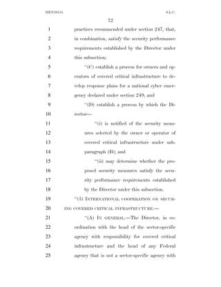 HEN10553                                                    S.L.C.

                                 72
 1            practices recommended under section 247, that,
 2            in combination, satisfy the security performance
 3            requirements established by the Director under
 4            this subsection;
 5                 ‘‘(C) establish a process for owners and op-
 6            erators of covered critical infrastructure to de-
 7            velop response plans for a national cyber emer-
 8            gency declared under section 249; and
 9                 ‘‘(D) establish a process by which the Di-
10            rector—
11                      ‘‘(i) is notified of the security meas-
12                 ures selected by the owner or operator of
13                 covered critical infrastructure under sub-
14                 paragraph (B); and
15                      ‘‘(ii) may determine whether the pro-
16                 posed security measures satisfy the secu-
17                 rity performance requirements established
18                 by the Director under this subsection.
19            ‘‘(3) INTERNATIONAL     COOPERATION ON SECUR-

20         ING COVERED CRITICAL INFRASTRUCTURE.—

21                 ‘‘(A) IN   GENERAL.—The    Director, in co-
22            ordination with the head of the sector-specific
23            agency with responsibility for covered critical
24            infrastructure and the head of any Federal
25            agency that is not a sector-specific agency with
 