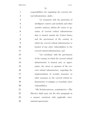 HEN10553                                               S.L.C.

                           73
 1         responsibilities for regulating the covered crit-
 2         ical infrastructure, shall—
 3                  ‘‘(i) consistent with the protection of
 4             intelligence sources and methods and other
 5             sensitive matters, inform the owner or op-
 6             erator of covered critical infrastructure
 7             that is located outside the United States
 8             and the government of the country in
 9             which the covered critical infrastructure is
10             located of any cyber vulnerabilities to the
11             covered critical infrastructure; and
12                  ‘‘(ii) coordinate with the government
13             of the country in which the covered critical
14             infrastructure is located and, as appro-
15             priate, the owner or operator of the cov-
16             ered critical infrastructure, regarding the
17             implementation of security measures or
18             other measures to the covered critical in-
19             frastructure to mitigate or remediate cyber
20             vulnerabilities.
21             ‘‘(B) INTERNATIONAL       AGREEMENTS.—The

22         Director shall carry out the this paragraph in
23         a manner consistent with applicable inter-
24         national agreements.
 