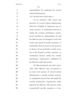 HEN10553                                            S.L.C.

                       75
 1         responsibilities for regulating the covered
 2         critical infrastructure.
 3         ‘‘(C) ALTERNATIVE     MEASURES.—

 4              ‘‘(i) IN    GENERAL.—The      owners and
 5         operators of covered critical infrastructure
 6         shall have flexibility to implement any se-
 7         curity measure, or combination thereof, to
 8         satisfy the security performance require-
 9         ments described in subparagraph (A) and
10         the Director may not disapprove under this
11         section any proposed security measures, or
12         combination thereof, based on the presence
13         or absence of any particular security meas-
14         ure if the proposed security measures, or
15         combination thereof, satisfy the security
16         performance requirements established by
17         the Director under this section.
18              ‘‘(ii) RECOMMENDED    SECURITY MEAS-

19         URES.—The       Director may recommend to
20         an owner and operator of covered critical
21         infrastructure a specific security measure,
22         or combination thereof, that will satisfy the
23         security performance requirements estab-
24         lished by the Director. The absence of the
25         recommended security measures, or com-
 