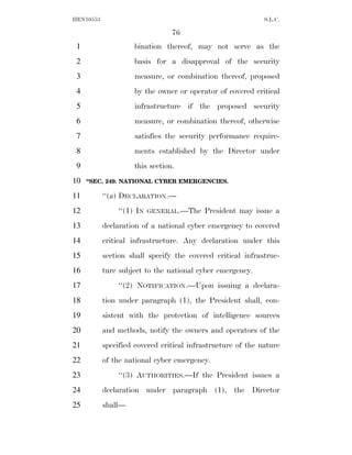 HEN10553                                                     S.L.C.

                                76
 1                  bination thereof, may not serve as the
 2                  basis for a disapproval of the security
 3                  measure, or combination thereof, proposed
 4                  by the owner or operator of covered critical
 5                  infrastructure if the proposed security
 6                  measure, or combination thereof, otherwise
 7                  satisfies the security performance require-
 8                  ments established by the Director under
 9                  this section.
10   ‘‘SEC. 249. NATIONAL CYBER EMERGENCIES.

11         ‘‘(a) DECLARATION.—
12             ‘‘(1) IN   GENERAL.—The    President may issue a
13         declaration of a national cyber emergency to covered
14         critical infrastructure. Any declaration under this
15         section shall specify the covered critical infrastruc-
16         ture subject to the national cyber emergency.
17             ‘‘(2) NOTIFICATION.—Upon issuing a declara-
18         tion under paragraph (1), the President shall, con-
19         sistent with the protection of intelligence sources
20         and methods, notify the owners and operators of the
21         specified covered critical infrastructure of the nature
22         of the national cyber emergency.
23             ‘‘(3) AUTHORITIES.—If the President issues a
24         declaration under paragraph (1), the Director
25         shall—
 