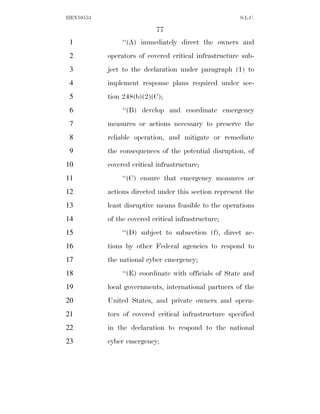 HEN10553                                               S.L.C.

                           77
 1              ‘‘(A) immediately direct the owners and
 2         operators of covered critical infrastructure sub-
 3         ject to the declaration under paragraph (1) to
 4         implement response plans required under sec-
 5         tion 248(b)(2)(C);
 6              ‘‘(B) develop and coordinate emergency
 7         measures or actions necessary to preserve the
 8         reliable operation, and mitigate or remediate
 9         the consequences of the potential disruption, of
10         covered critical infrastructure;
11              ‘‘(C) ensure that emergency measures or
12         actions directed under this section represent the
13         least disruptive means feasible to the operations
14         of the covered critical infrastructure;
15              ‘‘(D) subject to subsection (f), direct ac-
16         tions by other Federal agencies to respond to
17         the national cyber emergency;
18              ‘‘(E) coordinate with officials of State and
19         local governments, international partners of the
20         United States, and private owners and opera-
21         tors of covered critical infrastructure specified
22         in the declaration to respond to the national
23         cyber emergency;
 