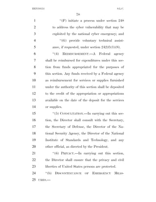 HEN10553                                                       S.L.C.

                                  78
 1                      ‘‘(F) initiate a process under section 248
 2              to address the cyber vulnerability that may be
 3              exploited by the national cyber emergency; and
 4                      ‘‘(G) provide voluntary technical assist-
 5              ance, if requested, under section 242(f)(1)(S).
 6              ‘‘(4)     REIMBURSEMENT.—A       Federal   agency
 7         shall be reimbursed for expenditures under this sec-
 8         tion from funds appropriated for the purposes of
 9         this section. Any funds received by a Federal agency
10         as reimbursement for services or supplies furnished
11         under the authority of this section shall be deposited
12         to the credit of the appropriation or appropriations
13         available on the date of the deposit for the services
14         or supplies.
15              ‘‘(5) CONSULTATION.—In carrying out this sec-
16         tion, the Director shall consult with the Secretary,
17         the Secretary of Defense, the Director of the Na-
18         tional Security Agency, the Director of the National
19         Institute of Standards and Technology, and any
20         other official, as directed by the President.
21              ‘‘(6) PRIVACY.—In carrying out this section,
22         the Director shall ensure that the privacy and civil
23         liberties of United States persons are protected.
24         ‘‘(b) DISCONTINUANCE         OF   EMERGENCY MEAS-
25   URES.—
 