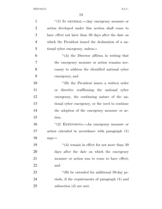HEN10553                                                     S.L.C.

                                  79
 1             ‘‘(1) IN   GENERAL.—Any     emergency measure or
 2         action developed under this section shall cease to
 3         have effect not later than 30 days after the date on
 4         which the President issued the declaration of a na-
 5         tional cyber emergency, unless—
 6                     ‘‘(A) the Director affirms in writing that
 7             the emergency measure or action remains nec-
 8             essary to address the identified national cyber
 9             emergency; and
10                     ‘‘(B) the President issues a written order
11             or directive reaffirming the national cyber
12             emergency, the continuing nature of the na-
13             tional cyber emergency, or the need to continue
14             the adoption of the emergency measure or ac-
15             tion.
16             ‘‘(2) EXTENSIONS.—An emergency measure or
17         action extended in accordance with paragraph (1)
18         may—
19                     ‘‘(A) remain in effect for not more than 30
20             days after the date on which the emergency
21             measure or action was to cease to have effect;
22             and
23                     ‘‘(B) be extended for additional 30-day pe-
24             riods, if the requirements of paragraph (1) and
25             subsection (d) are met.
 