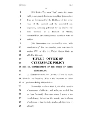 HEN10553                                                       S.L.C.

                                 8
 1              (18) RISK.—The term ‘‘risk’’ means the poten-
 2         tial for an unwanted outcome resulting from an inci-
 3         dent, as determined by the likelihood of the occur-
 4         rence of the incident and the associated con-
 5         sequences, including potential for an adverse out-
 6         come    assessed     as    a     function   of   threats,
 7         vulnerabilities, and consequences associated with an
 8         incident.
 9              (19) RISK-BASED      SECURITY.—The      term ‘‘risk-
10         based security’’ has the meaning given that term in
11         section 3551 of title 44, United States Code, as
12         added by this Act.
13                 TITLE I—OFFICE OF
14                CYBERSPACE POLICY
15   SEC. 101. ESTABLISHMENT OF THE OFFICE OF CYBER-

16                 SPACE POLICY.

17         (a) ESTABLISHMENT         OF   OFFICE.—There is estab-
18 lished in the Executive Office of the President an Office
19 of Cyberspace Policy which shall—
20              (1) develop, not later than 1 year after the date
21         of enactment of this Act, and update as needed, but
22         not less frequently than once every 2 years, a na-
23         tional strategy to increase the security and resiliency
24         of cyberspace, that includes goals and objectives re-
25         lating to—
 