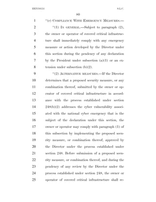 HEN10553                                                   S.L.C.

                               80
 1         ‘‘(c) COMPLIANCE WITH EMERGENCY MEASURES.—
 2             ‘‘(1) IN   GENERAL.—Subject    to paragraph (2),
 3         the owner or operator of covered critical infrastruc-
 4         ture shall immediately comply with any emergency
 5         measure or action developed by the Director under
 6         this section during the pendency of any declaration
 7         by the President under subsection (a)(1) or an ex-
 8         tension under subsection (b)(2).
 9             ‘‘(2) ALTERNATIVE    MEASURES.—If   the Director
10         determines that a proposed security measure, or any
11         combination thereof, submitted by the owner or op-
12         erator of covered critical infrastructure in accord-
13         ance with the process established under section
14         248(b)(2) addresses the cyber vulnerability associ-
15         ated with the national cyber emergency that is the
16         subject of the declaration under this section, the
17         owner or operator may comply with paragraph (1) of
18         this subsection by implementing the proposed secu-
19         rity measure, or combination thereof, approved by
20         the Director under the process established under
21         section 248. Before submission of a proposed secu-
22         rity measure, or combination thereof, and during the
23         pendency of any review by the Director under the
24         process established under section 248, the owner or
25         operator of covered critical infrastructure shall re-
 