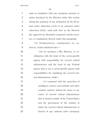 HEN10553                                                    S.L.C.

                                81
 1         main in compliance with any emergency measure or
 2         action developed by the Director under this section
 3         during the pendency of any declaration by the Presi-
 4         dent under subsection (a)(1) or an extension under
 5         subsection (b)(2), until such time as the Director
 6         has approved an alternative proposed security meas-
 7         ure, or combination thereof, under this paragraph.
 8             ‘‘(3) INTERNATIONAL     COOPERATION     ON    NA-

 9         TIONAL CYBER EMERGENCIES.—

10                  ‘‘(A) IN   GENERAL.—The    Director, in co-
11             ordination with the head of the sector-specific
12             agency with responsibility for covered critical
13             infrastructure and the head of any Federal
14             agency that is not a sector-specific agency with
15             responsibilities for regulating the covered crit-
16             ical infrastructure, shall—
17                       ‘‘(i) consistent with the protection of
18                  intelligence sources and methods and other
19                  sensitive matters, inform the owner or op-
20                  erator of covered critical infrastructure
21                  that is located outside of the United States
22                  and the government of the country in
23                  which the covered critical infrastructure is
24                  located of any national cyber emergency
 