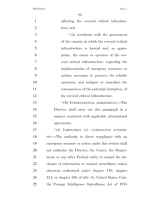 HEN10553                                                      S.L.C.

                                82
 1                  affecting the covered critical infrastruc-
 2                  ture; and
 3                       ‘‘(ii) coordinate with the government
 4                  of the country in which the covered critical
 5                  infrastructure is located and, as appro-
 6                  priate, the owner or operator of the cov-
 7                  ered critical infrastructure, regarding the
 8                  implementation of emergency measures or
 9                  actions necessary to preserve the reliable
10                  operation, and mitigate or remediate the
11                  consequences of the potential disruption, of
12                  the covered critical infrastructure.
13                  ‘‘(B) INTERNATIONAL     AGREEMENTS.—The

14             Director shall carry out this paragraph in a
15             manner consistent with applicable international
16             agreements.
17             ‘‘(4) LIMITATION      ON   COMPLIANCE       AUTHOR-

18         ITY.—The   authority to direct compliance with an
19         emergency measure or action under this section shall
20         not authorize the Director, the Center, the Depart-
21         ment, or any other Federal entity to compel the dis-
22         closure of information or conduct surveillance unless
23         otherwise authorized under chapter 119, chapter
24         121, or chapter 206 of title 18, United States Code,
25         the Foreign Intelligence Surveillance Act of 1978
 