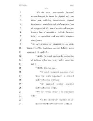 HEN10553                                                      S.L.C.

                                  85
 1                  ‘‘(C) the term ‘noneconomic damages’
 2             means damages for losses for physical and emo-
 3             tional pain, suffering, inconvenience, physical
 4             impairment, mental anguish, disfigurement, loss
 5             of enjoyment of life, loss of society and compan-
 6             ionship, loss of consortium, hedonic damages,
 7             injury to reputation, and any other nonpecu-
 8             niary losses.
 9             ‘‘(2) APPLICATION       OF LIMITATIONS ON CIVIL

10         LIABILITY.—The      limitations on civil liability under
11         paragraph (3) apply if—
12                  ‘‘(A) the President has issued a declaration
13             of national cyber emergency under subsection
14             (a)(1);
15                  ‘‘(B) the Director has—
16                       ‘‘(i) issued emergency measures or ac-
17                  tions for which compliance is required
18                  under subsection (c)(1); or
19                       ‘‘(ii)   approved    security   measures
20                  under subsection (c)(2);
21                  ‘‘(C) the covered entity is in compliance
22             with—
23                       ‘‘(i) the emergency measures or ac-
24                  tions required under subsection (c)(1); or
 